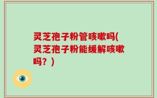 灵芝孢子粉管咳嗽吗(灵芝孢子粉能缓解咳嗽吗？)