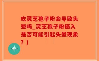 吃灵芝孢子粉会导致头晕吗_灵芝孢子粉摄入是否可能引起头晕现象？)