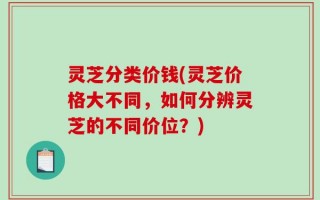 灵芝分类价钱(灵芝价格大不同，如何分辨灵芝的不同价位？)