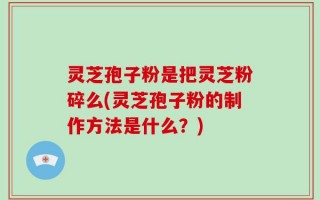 灵芝孢子粉是把灵芝粉碎么(灵芝孢子粉的制作方法是什么？)