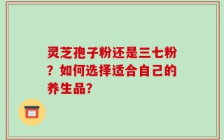 灵芝孢子粉还是三七粉？如何选择适合自己的养生品？