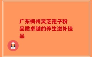 广东梅州灵芝孢子粉 品质卓越的养生滋补佳品