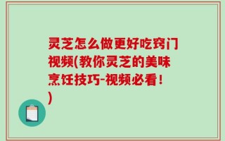 灵芝怎么做更好吃窍门视频(教你灵芝的美味烹饪技巧-视频必看！)