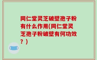 同仁堂灵芝破壁孢子粉有什么作用(同仁堂灵芝孢子粉破壁有何功效？)