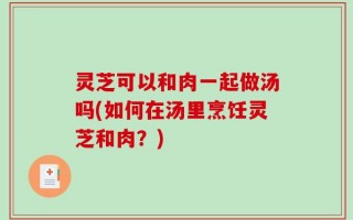 灵芝可以和肉一起做汤吗(如何在汤里烹饪灵芝和肉？)