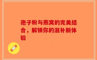 孢子粉与燕窝的完美结合，解锁你的滋补新体验