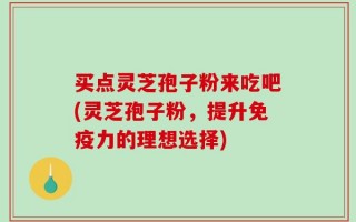 买点灵芝孢子粉来吃吧(灵芝孢子粉，提升免疫力的理想选择)