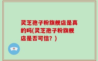 灵芝孢子粉旗舰店是真的吗(灵芝孢子粉旗舰店是否可信？)