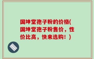 国坤堂孢子粉的价格(国坤堂孢子粉售价，性价比高，快来选购！)