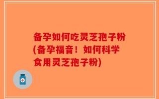 备孕如何吃灵芝孢子粉(备孕福音！如何科学食用灵芝孢子粉)
