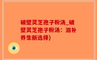 破壁灵芝孢子粉汤_破壁灵芝孢子粉汤：滋补养生新选择)
