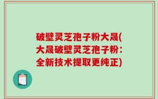 破壁灵芝孢子粉大晟(大晟破壁灵芝孢子粉：全新技术提取更纯正)