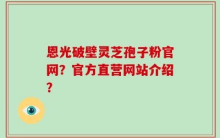 恩光破壁灵芝孢子粉官网？官方直营网站介绍？
