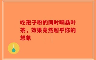 吃孢子粉的同时喝桑叶茶，效果竟然超乎你的想象