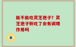 能不能吃灵芝孢子？灵芝孢子粉吃了会有调理作用吗