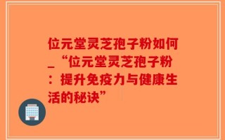 位元堂灵芝孢子粉如何_“位元堂灵芝孢子粉：提升免疫力与健康生活的秘诀”