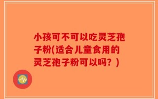 小孩可不可以吃灵芝孢子粉(适合儿童食用的灵芝孢子粉可以吗？)