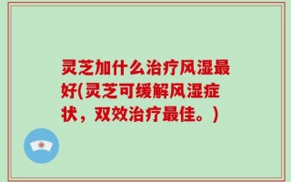 灵芝加什么治疗风湿最好(灵芝可缓解风湿症状，双效治疗最佳。)