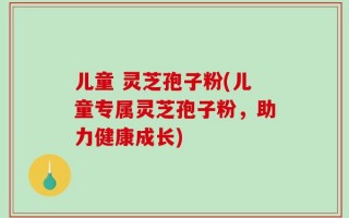 儿童 灵芝孢子粉(儿童专属灵芝孢子粉，助力健康成长)
