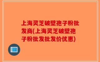 上海灵芝破壁孢子粉批发商(上海灵芝破壁孢子粉批发批发价优惠)