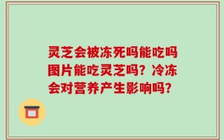 灵芝会被冻死吗能吃吗图片能吃灵芝吗？冷冻会对营养产生影响吗？