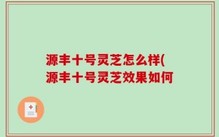 源丰十号灵芝怎么样(源丰十号灵芝效果如何