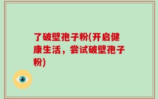 了破壁孢子粉(开启健康生活，尝试破壁孢子粉)
