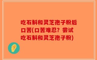 吃石斛和灵芝孢子粉后口苦(口苦难忍？尝试吃石斛和灵芝孢子粉)