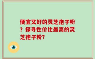 便宜又好的灵芝孢子粉？探寻性价比最高的灵芝孢子粉？