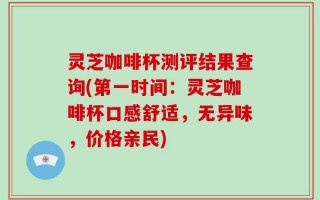 灵芝咖啡杯测评结果查询(第一时间：灵芝咖啡杯口感舒适，无异味，价格亲民)