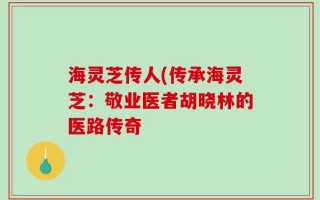 海灵芝传人(传承海灵芝：敬业医者胡晓林的医路传奇