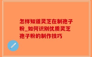 怎样知道灵芝在制孢子粉_如何识别优质灵芝孢子粉的制作技巧