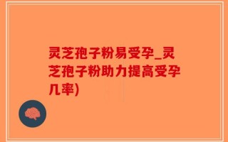 灵芝孢子粉易受孕_灵芝孢子粉助力提高受孕几率)