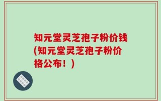 知元堂灵芝孢子粉价钱(知元堂灵芝孢子粉价格公布！)