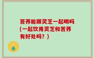 苦荞能跟灵芝一起喝吗(一起饮用灵芝和苦荞有好处吗？)