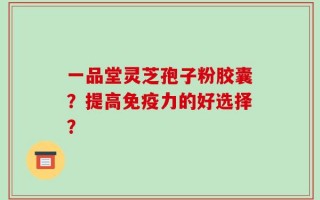 一品堂灵芝孢子粉胶囊？提高免疫力的好选择？