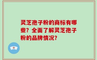 灵芝孢子粉的商标有哪些？全面了解灵芝孢子粉的品牌情况？