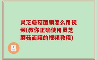 灵芝蘑菇面膜怎么用视频(教你正确使用灵芝蘑菇面膜的视频教程)