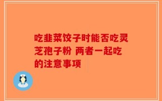 吃韭菜饺子时能否吃灵芝孢子粉 两者一起吃的注意事项