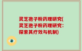 灵芝孢子粉药理研究(灵芝孢子粉药理研究：探索其疗效与机制)