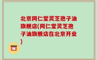 北京同仁堂灵芝孢子油旗舰店(同仁堂灵芝孢子油旗舰店在北京开业)