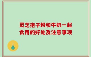 灵芝孢子粉和牛奶一起食用的好处及注意事项