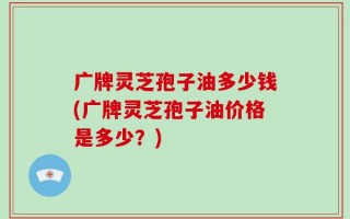 广牌灵芝孢子油多少钱(广牌灵芝孢子油价格是多少？)