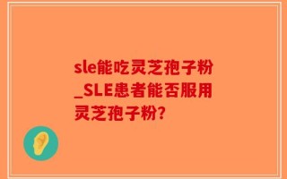 sle能吃灵芝孢子粉_SLE患者能否服用灵芝孢子粉？