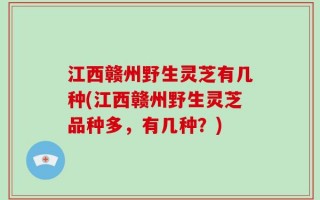 江西赣州野生灵芝有几种(江西赣州野生灵芝品种多，有几种？)