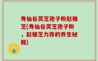 寿仙谷灵芝孢子粉赵雅芝(寿仙谷灵芝孢子粉，赵雅芝力荐的养生秘籍)