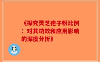 《探究灵芝孢子粉比例：对其功效和应用影响的深度分析》