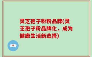 灵芝孢子粉粉品牌(灵芝孢子粉品牌化，成为健康生活新选择)