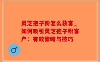 灵芝孢子粉怎么获客_如何吸引灵芝孢子粉客户：有效策略与技巧