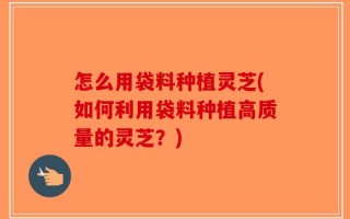 怎么用袋料种植灵芝(如何利用袋料种植高质量的灵芝？)